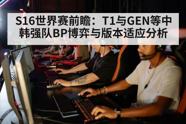 S16世界赛前瞻：T1与GEN等中韩强队BP博弈与版本适应分析