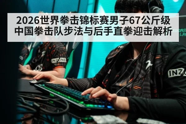 2026世界拳击锦标赛男子67公斤级中国拳击队步法与后手直拳迎击解析